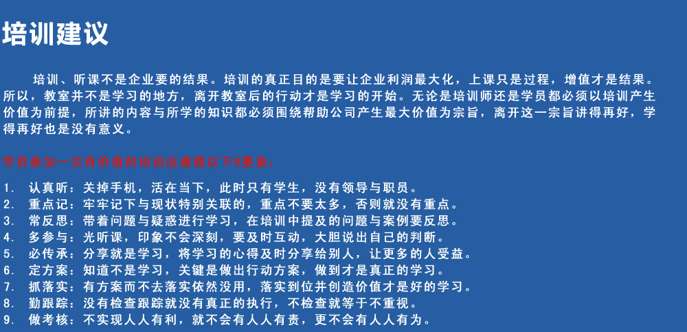 培訓(xùn)建議
培訓(xùn)、聽課不是企業(yè)要的結(jié)果。培訓(xùn)的真正目的是要讓企業(yè)利潤最大化，上課只是過程，增值才是結(jié)果。所以，教室并不是學(xué)習(xí)的地方，離開教室后的行動才是學(xué)習(xí)的開始。無論是培訓(xùn)師還是學(xué)員都必須以培訓(xùn)產(chǎn)生價值為前提，所講的內(nèi)容與所學(xué)的知識都必須圍繞幫助公司產(chǎn)生最大價值為宗旨，離開這一宗旨講得再好，學(xué)得再好也是沒有意義。
學(xué)員參加一次有價值的培訓(xùn)應(yīng)遵循以下9要素
1.認真聽：關(guān)掉手機，活在當(dāng)下，此時只有學(xué)生，沒有領(lǐng)導(dǎo)與職員。
2.重點記：牢牢記下與現(xiàn)狀特別關(guān)聯(lián)的，重點不要太多，否則就沒有重點。
3.常反思：帶著問題與疑惑進行學(xué)習(xí)，在培訓(xùn)中提及的問題與案例要反思。
4.多參與：光聽課，印象不會深刻，要及時互動，大膽說出自己的判斷。
5.必傳承：分享就是學(xué)習(xí)，將學(xué)習(xí)的心得及時分享給別人，讓更多的人受益。
6.定方案：知道不是學(xué)習(xí)，關(guān)鍵是做出行動方案，做到才是真正的學(xué)習(xí)。
7.抓落實：有方案而不去落實依然沒用，落實到位并創(chuàng)造價值才是好的學(xué)習(xí)。
8.勤跟蹤：沒有檢查跟蹤就沒有真正的執(zhí)行，不檢查就等于不重視。
9.做考核：不實現(xiàn)人人有利，就不會有人人有責(zé)，更不會有人人有為。
