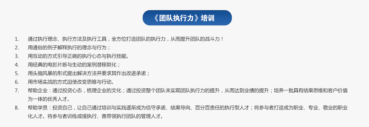 團(tuán)隊(duì)執(zhí)行力培訓(xùn)
1.通過執(zhí)行理念、執(zhí)行方法及執(zhí)行工具，全方位打造團(tuán)隊(duì)的執(zhí)行力，從而提升團(tuán)隊(duì)的戰(zhàn)斗力！
2.用通俗的例子解釋執(zhí)行的理念與行為；
3.用互動的方式引導(dǎo)正確的執(zhí)行心態(tài)與執(zhí)行技能。
4.用經(jīng)典的電影片斷與生動的案例潛移默化；
5.用頭腦風(fēng)暴的形式提出解決方法并要求其作出改進(jìn)承諾；
6.用市場實(shí)戰(zhàn)的方式迫使改變思維與行動。
7.幫助企業(yè)：通過投資心態(tài)，梳理企業(yè)的文化；通過投資整個團(tuán)隊(duì)來實(shí)現(xiàn)團(tuán)隊(duì)執(zhí)行力的提升，從而達(dá)到業(yè)績的提升；培養(yǎng)一批具有結(jié)果思維和客戶價(jià)值為一體的優(yōu)秀人才。
8.幫助學(xué)員：投資自己，讓自己通過培訓(xùn)與實(shí)踐逐漸成為信守承諾、結(jié)果導(dǎo)向、百分百責(zé)任的執(zhí)行型人才；將參與者打造成為職業(yè)、專業(yè)、敬業(yè)的職業(yè)化人才。將參與者訓(xùn)練成懂執(zhí)行、善帶領(lǐng)執(zhí)行團(tuán)隊(duì)的管理人才。