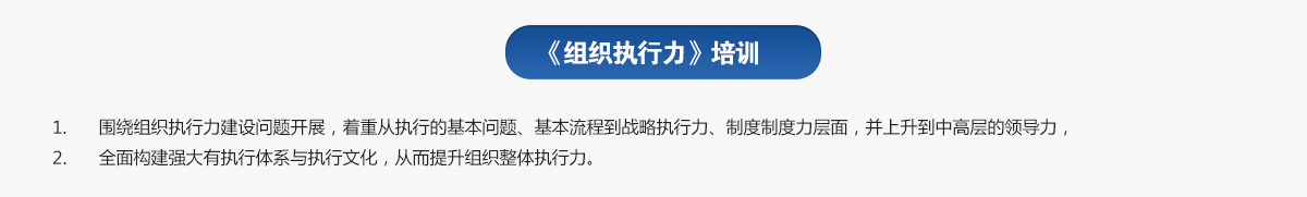 組織執(zhí)行力培訓(xùn)
1.圍繞組織執(zhí)行力建設(shè)問題開展，著重從執(zhí)行的基本問題、基本流程到戰(zhàn)略執(zhí)行力、制度制度力層面，并上升到中高層的領(lǐng)導(dǎo)力，
2.全面構(gòu)建強(qiáng)大有執(zhí)行體系與執(zhí)行文化，從而提升組織整體執(zhí)行力。