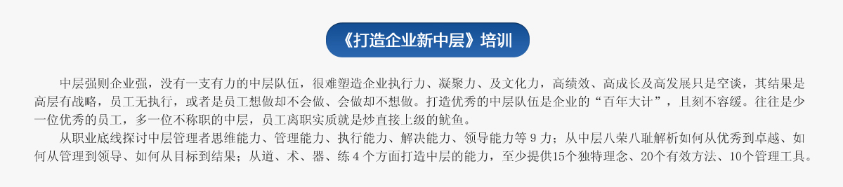 《打造企業(yè)新中層》培訓
   中層強則企業(yè)強，沒有一支有力的中層隊伍，很難塑造企業(yè)執(zhí)行力、凝聚力、及文化力，高績效、高成長及高發(fā)展只是空談，其結(jié)果是高層有戰(zhàn)略，員工無執(zhí)行，或者是員工想做卻不會做、會做卻不想做。打造優(yōu)秀的中層隊伍是企業(yè)的“百年大計”，且刻不容緩。往往是少一位優(yōu)秀的員工，多一位不稱職的中層，員工離職實質(zhì)就是炒直接上級的魷魚。
   從職業(yè)底線探討中層管理者思維能力、管理能力、執(zhí)行能力、解決能力、領(lǐng)導能力等９力；從中層八榮八恥解析如何從優(yōu)秀到卓越、如何從管理到領(lǐng)導、如何從目標到結(jié)果；從道、術(shù)、器、練４個方面打造中層的能力，至少提供15個獨特理念、20個有效方法、10個管理工具。