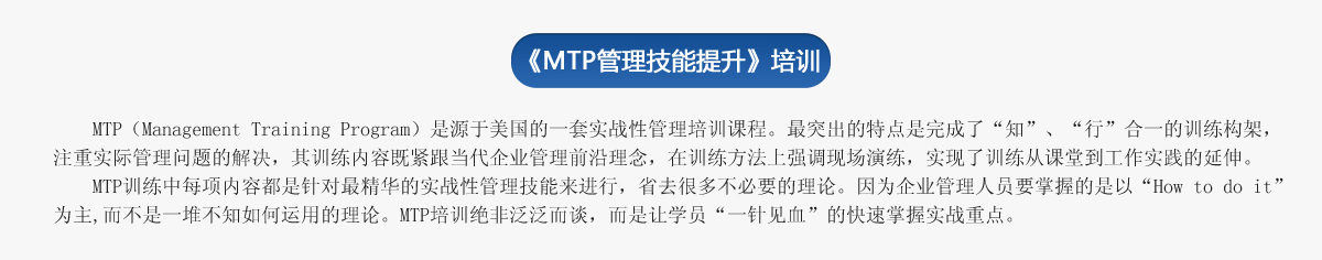 《ＭＴＰ管理技能提升》培訓
     MTP（Management Training Program）是源于美國的一套實戰(zhàn)性管理培訓課程。最突出的特點是完成了“知”、“行”合一的訓練構(gòu)架，注重實際管理問題的解決，其訓練內(nèi)容既緊跟當代企業(yè)管理前沿理念，在訓練方法上強調(diào)現(xiàn)場演練，實現(xiàn)了訓練從課堂到工作實踐的延伸。
   MTP訓練中每項內(nèi)容都是針對最精華的實戰(zhàn)性管理技能來進行，省去很多不必要的理論。因為企業(yè)管理人員要掌握的是以“How to do it”為主,而不是一堆不知如何運用的理論。MTP培訓絕非泛泛而談，而是讓學員“一針見血”的快速掌握實戰(zhàn)重點。