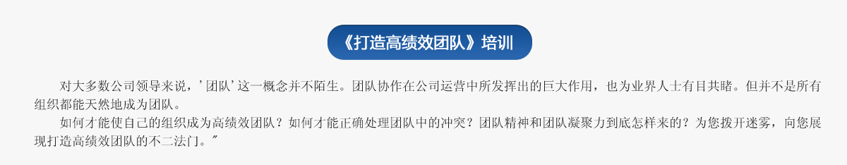  《打造高績效團隊》培訓
     對大多數(shù)公司領(lǐng)導來說，'團隊'這一概念并不陌生。團隊協(xié)作在公司運營中所發(fā)揮出的巨大作用，也為業(yè)界人士有目共睹。但并不是所有組織都能天然地成為團隊。
   如何才能使自己的組織成為高績效團隊？如何才能正確處理團隊中的沖突？團隊精神和團隊凝聚力到底怎樣來的？為您撥開迷霧，向您展現(xiàn)打造高績效團隊的不二法門。