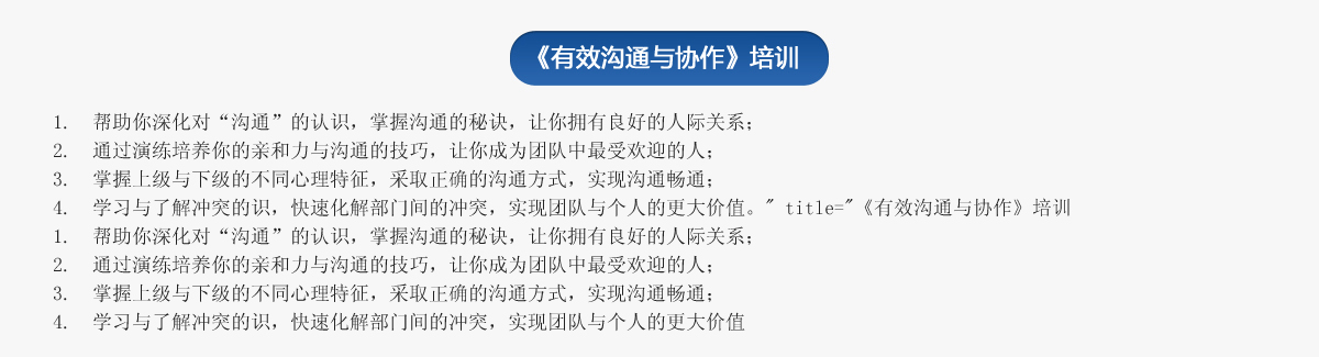 《有效溝通與協(xié)作》培訓
1.  幫助你深化對“溝通”的認識，掌握溝通的秘訣，讓你擁有良好的人際關(guān)系；
2.  通過演練培養(yǎng)你的親和力與溝通的技巧，讓你成為團隊中最受歡迎的人；
3.  掌握上級與下級的不同心理特征，采取正確的溝通方式，實現(xiàn)溝通暢通；
4.  學習與了解沖突的識，快速化解部門間的沖突，實現(xiàn)團隊與個人的更大價值。