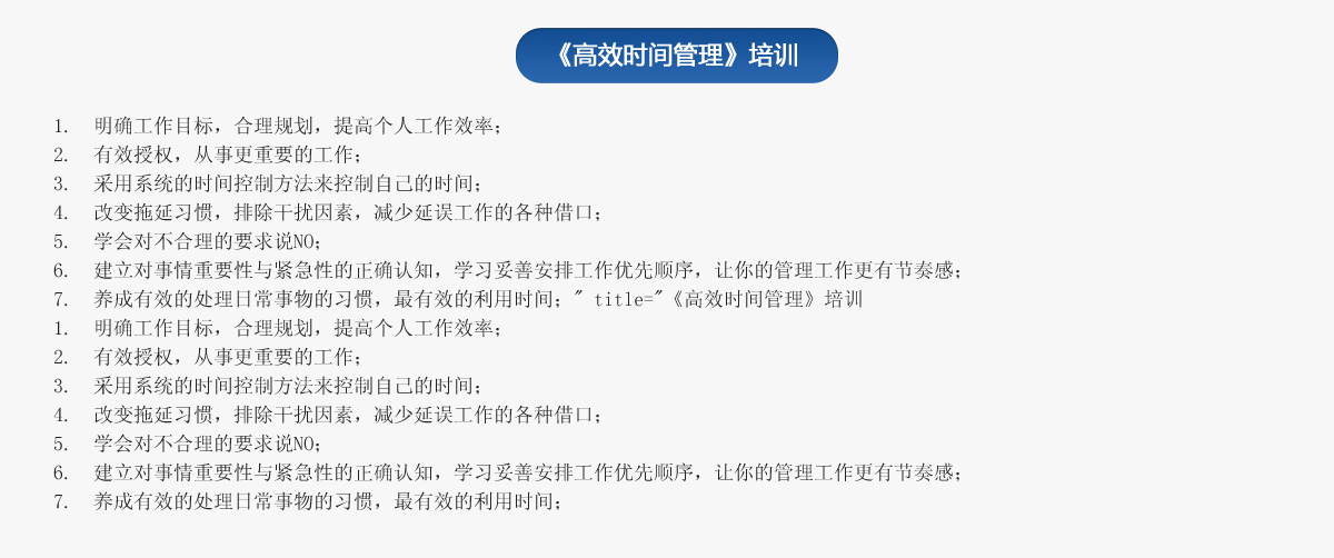 《高效時間管理》培訓
1.  明確工作目標，合理規(guī)劃，提高個人工作效率；
2.  有效授權(quán)，從事更重要的工作；
3.  采用系統(tǒng)的時間控制方法來控制自己的時間；
4.  改變拖延習慣，排除干擾因素，減少延誤工作的各種借口；
5.  學會對不合理的要求說NO；
6.  建立對事情重要性與緊急性的正確認知，學習妥善安排工作優(yōu)先順序，讓你的管理工作更有節(jié)奏感；
7.  養(yǎng)成有效的處理日常事物的習慣，最有效的利用時間；