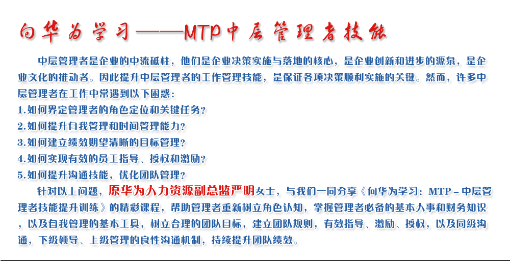 向華為學習——MTP中層管理者技能
   中層管理者是企業(yè)的中流砥柱，他們是企業(yè)決策實施與落地的核心，是企業(yè)創(chuàng)新和進步的源泉，是企業(yè)文化的推動者。因此提升中層管理者的工作管理技能，是保證各項決策順利實施的關鍵。然而，許多中層管理者在工作中常遇到以下困惑：
1. 如何界定管理者的角色定位和關鍵任務？
2. 如何提升自我管理和時間管理能力？
3. 如何建立績效期望清晰的目標管理？
4. 如何實現(xiàn)有效的員工指導、授權(quán)和激勵？
5. 如何提升溝通技能，優(yōu)化團隊管理？
   針對以上問題，原華為人力資源副總監(jiān)嚴明女士，與我們一同分享《向華為學習：MTP－中層管理者技能提升訓練》的精彩課程，幫助管理者重新樹立角色認知，掌握管理者必備的基本人事和財務知識，以及自我管理的基本工具，樹立合理的團隊目標，建立團隊規(guī)則，有效指導、激勵、授權(quán)，以及同級溝通，下級領導、上級管理的良性溝通機制，持續(xù)提升團隊績效。