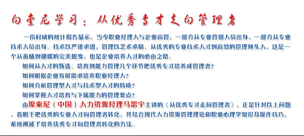 向索尼學習：從優(yōu)秀專才走向管理者
   一份權(quán)威的統(tǒng)計報告顯示，當今職業(yè)經(jīng)理人與企業(yè)高管，一部分從專業(yè)營銷人員出身，一部分從專業(yè)技術(shù)人員出身。技術(shù)以嚴謹求進，管理以藝術(shù)求精。從優(yōu)秀的專業(yè)技術(shù)人才到高效的管理領頭人，這是一個從蠶蛹到蝴蝶的完美蛻變，也是企業(yè)培養(yǎng)人才的必由之路。
   如何從人才的甄選、培育到能力管理幾個環(huán)節(jié)把優(yōu)秀專才培養(yǎng)成管理者？ 
   如何根據(jù)企業(yè)發(fā)展需求培養(yǎng)職業(yè)經(jīng)理人？ 
   如何分析管理型人才與技術(shù)型人才的特質(zhì)？ 
   如何掌握人才培育與下屬能力的管理要點？ 
   由原索尼（中國）人力資源經(jīng)理馬思宇主講的《從優(yōu)秀專才走向管理者》，正是針對以上問題，著眼于把優(yōu)秀的專業(yè)人才向管理者轉(zhuǎn)化，并結(jié)合現(xiàn)代人力資源管理理論和職業(yè)心理學知識及操作技巧，系統(tǒng)闡述了培養(yǎng)優(yōu)秀專才向管理者轉(zhuǎn)化的方法。