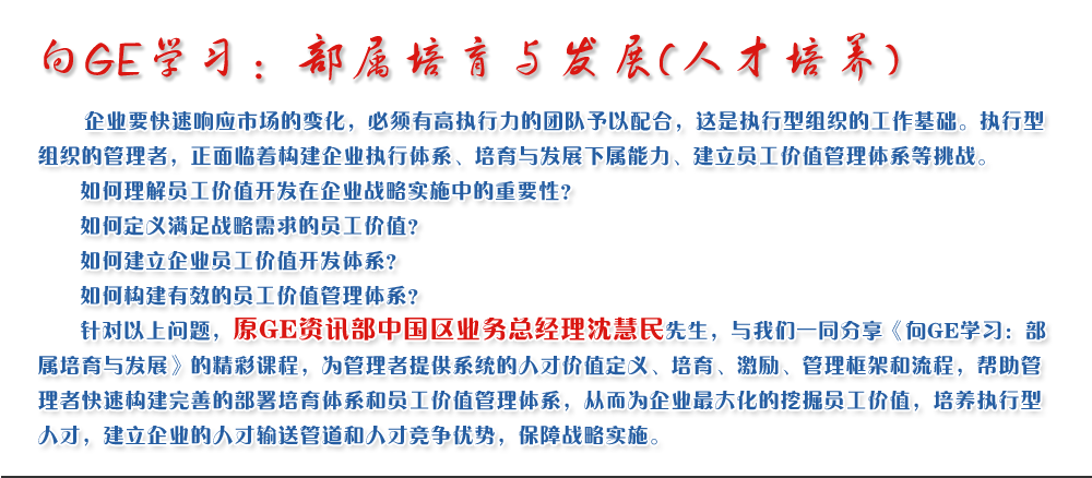 向GE學習：部屬培育與發(fā)展(人才培養(yǎng))
   企業(yè)要快速響應市場的變化，必須有高執(zhí)行力的團隊予以配合，這是執(zhí)行型組織的工作基礎。執(zhí)行型組織的管理者，正面臨著構(gòu)建企業(yè)執(zhí)行體系、培育與發(fā)展下屬能力、建立員工價值管理體系等挑戰(zhàn)。
   如何理解員工價值開發(fā)在企業(yè)戰(zhàn)略實施中的重要性？ 
   如何定義滿足戰(zhàn)略需求的員工價值？ 
   如何建立企業(yè)員工價值開發(fā)體系？ 
   如何構(gòu)建有效的員工價值管理體系？       
   針對以上問題，原GE資訊部中國區(qū)業(yè)務總經(jīng)理沈慧民先生，與我們一同分享《向GE學習：部屬培育與發(fā)展》的精彩課程，為管理者提供系統(tǒng)的人才價值定義、培育、激勵、管理框架和流程，幫助管理者快速構(gòu)建完善的部署培育體系和員工價值管理體系，從而為企業(yè)最大化的挖掘員工價值，培養(yǎng)執(zhí)行型人才，建立企業(yè)的人才輸送管道和人才競爭優(yōu)勢，保障戰(zhàn)略實施。