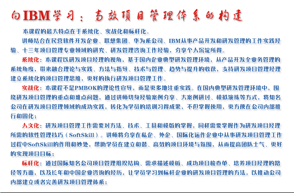 向IBM學習：高效項目管理體系的構(gòu)建 
   本課程的最大特點在于系統(tǒng)化、實戰(zhàn)化和標桿化。
   講師結(jié)合在民營軟件開發(fā)企業(yè)、聯(lián)想集團、華為系公司、IBM從事產(chǎn)品開發(fā)和研發(fā)管理的工作實踐經(jīng)驗、十三年項目管理專業(yè)領域的研究、研發(fā)管理咨詢工作經(jīng)驗，分享個人沉淀所得。
   系統(tǒng)化：本課程以研發(fā)項目經(jīng)理的視角，基于國內(nèi)企業(yè)典型研發(fā)管理環(huán)境，從產(chǎn)品開發(fā)全業(yè)務管理的系統(tǒng)角度，帶來融合理論與實踐、方法與指導、技術(shù)與管理、趨勢與提升的收獲，支持研發(fā)項目管理經(jīng)理建立系統(tǒng)化的項目管理思維，更好的執(zhí)行研發(fā)項目管理工作。
   實戰(zhàn)化：本課程不是PMBOK的理論性宣導，而是更多地注重實踐。在國內(nèi)典型研發(fā)管理環(huán)境中，圍繞研發(fā)項目管理的重點和難點問題，通過講師切身經(jīng)驗案例分享、大案例研討、模擬演練等方式，將知名公司在研發(fā)項目管理領域的成功實踐，轉(zhuǎn)化為學員的培訓習得成果，不但掌握使用，更方便在公司內(nèi)部推行和固化；
   人文化：研發(fā)項目管理工作需要對方法、技術(shù)、工具和模版的掌握，同樣需要掌握作為研發(fā)項目經(jīng)理所需的軟性管理技巧（SoftSkill）。講師將分享在私企、外企、國際化運作企業(yè)中從事研發(fā)項目管理工作過程中SoftSkill的作用和妙處，幫助學員在建立和諧、高效的項目環(huán)境與氛圍，從而提高團隊士氣、更好的實現(xiàn)項目目標；
   標桿化：通過國際知名公司項目管理組織結(jié)構(gòu)、需求描述模板、成功項目檢查單、培養(yǎng)項目經(jīng)理的路徑等方面，以及長年和中國企業(yè)咨詢的經(jīng)歷，讓學員學習到標桿企業(yè)的研發(fā)項目管理的方法，以推動公司內(nèi)部建立或者完善研發(fā)項目管理體系；