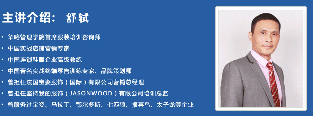 主講介紹：舒軾
? 華略管理學(xué)院首席服裝培訓(xùn)咨詢(xún)師
? 中國(guó)實(shí)戰(zhàn)店鋪營(yíng)銷(xiāo)專(zhuān)家
? 中國(guó)連鎖鞋服企業(yè)高級(jí)教練
? 中國(guó)著名實(shí)戰(zhàn)終端零售訓(xùn)練專(zhuān)家、品牌策劃師
? 曾擔(dān)任法國(guó)寶姿服飾（國(guó)際）有限公司營(yíng)銷(xiāo)總經(jīng)理
? 曾擔(dān)任堅(jiān)持我的服飾（JASONWOOD）有限公司培訓(xùn)總監(jiān)
? 曾服務(wù)過(guò)寶姿、馬拉丁、鄂爾多斯、七匹狼、報(bào)喜鳥(niǎo)、太子龍等企業(yè)