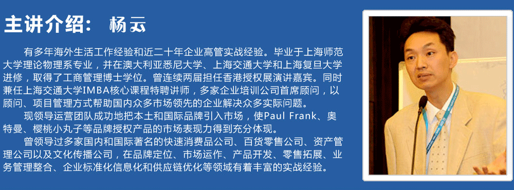 主講介紹：楊云   
      有多年海外生活工作經(jīng)驗和近二十年企業(yè)高管實戰(zhàn)經(jīng)驗。畢業(yè)于上海師范大學(xué)理論物理系專業(yè)，并在澳大利亞悉尼大學(xué)、上海交通大學(xué)和上海復(fù)旦大學(xué)進(jìn)修，取得了工商管理博士學(xué)位。曾連續(xù)兩屆擔(dān)任香港授權(quán)展演講嘉賓。同時兼任上海交通大學(xué)IMBA核心課程特聘講師，多家企業(yè)培訓(xùn)公司首席顧問，以顧問、項目管理方式幫助國內(nèi)眾多市場領(lǐng)先的企業(yè)解決眾多實際問題。
      現(xiàn)領(lǐng)導(dǎo)運(yùn)營團(tuán)隊成功地把本土和國際品牌引入市場，使Paul Frank、奧特曼、櫻桃小丸子等品牌授權(quán)產(chǎn)品的市場表現(xiàn)力得到充分體現(xiàn)。
      曾領(lǐng)導(dǎo)過多家國內(nèi)和國際著名的快速消費(fèi)品公司、百貨零售公司、資產(chǎn)管理公司以及文化傳播公司，在品牌定位、市場運(yùn)作、產(chǎn)品開發(fā)、零售拓展、業(yè)務(wù)管理整合、企業(yè)標(biāo)準(zhǔn)化信息化和供應(yīng)鏈優(yōu)化等領(lǐng)域有著豐富的實戰(zhàn)經(jīng)驗。